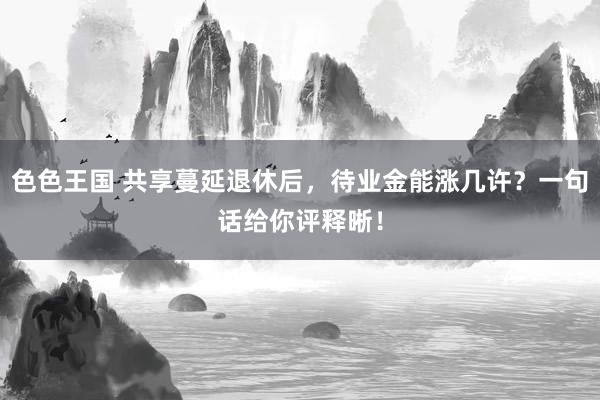 色色王国 共享蔓延退休后，待业金能涨几许？一句话给你评释晰！