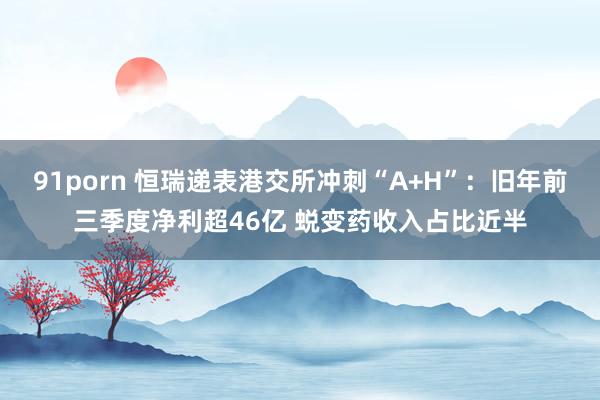 91porn 恒瑞递表港交所冲刺“A+H”：旧年前三季度净利超46亿 蜕变药收入占比近半