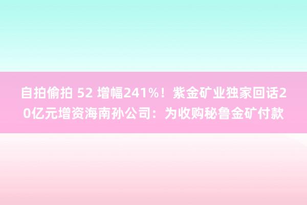 自拍偷拍 52 增幅241%！紫金矿业独家回话20亿元增资海南孙公司：为收购秘鲁金矿付款