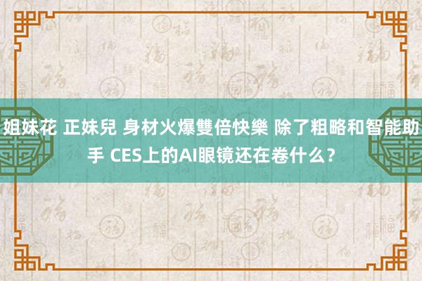 姐妹花 正妹兒 身材火爆雙倍快樂 除了粗略和智能助手 CES上的AI眼镜还在卷什么？