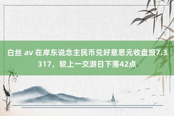 白丝 av 在岸东说念主民币兑好意思元收盘报7.3317，较上一交游日下落42点