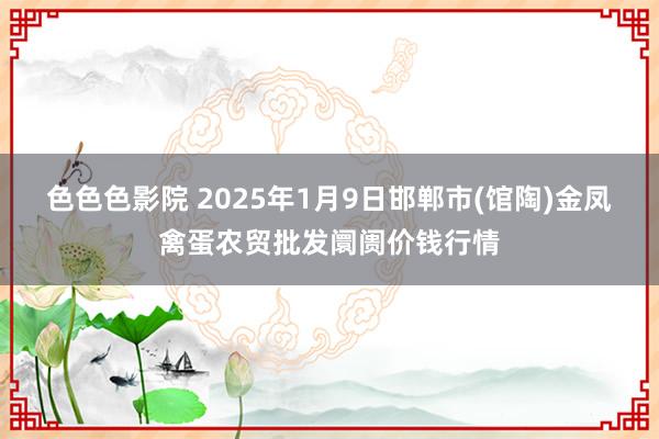 色色色影院 2025年1月9日邯郸市(馆陶)金凤禽蛋农贸批发阛阓价钱行情