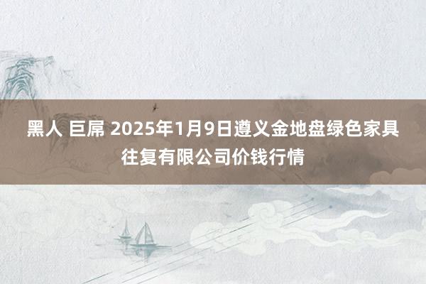 黑人 巨屌 2025年1月9日遵义金地盘绿色家具往复有限公司价钱行情