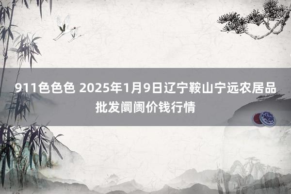 911色色色 2025年1月9日辽宁鞍山宁远农居品批发阛阓价钱行情