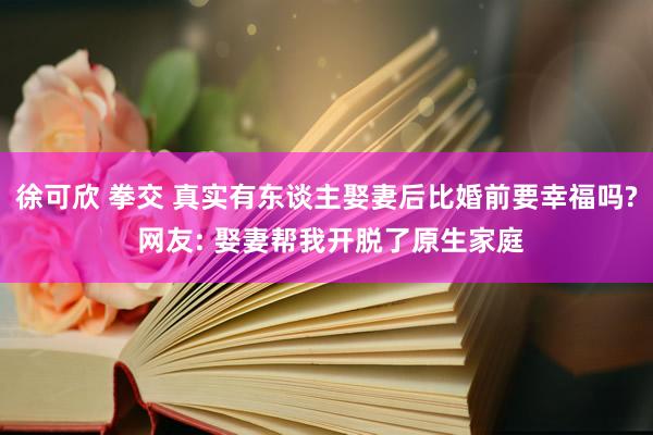 徐可欣 拳交 真实有东谈主娶妻后比婚前要幸福吗? 网友: 娶妻帮我开脱了原生家庭