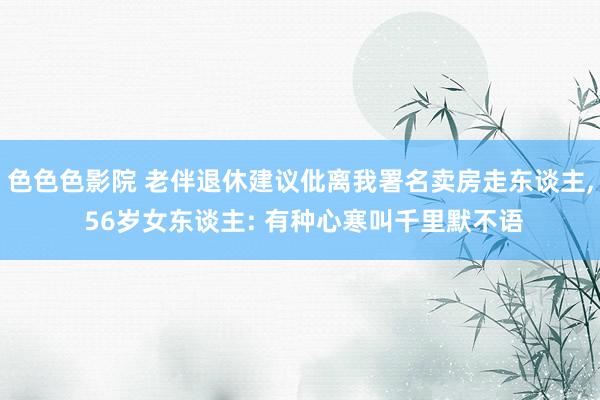 色色色影院 老伴退休建议仳离我署名卖房走东谈主， 56岁女东谈主: 有种心寒叫千里默不语