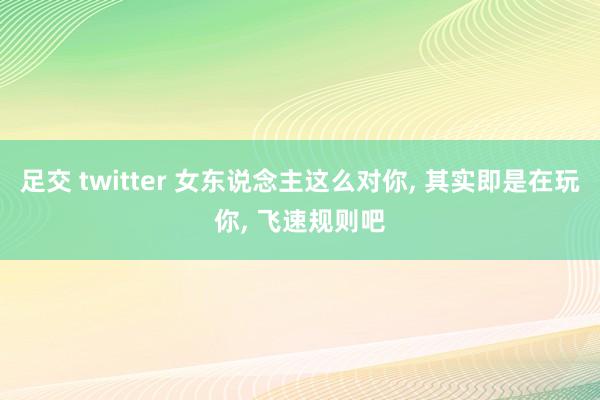 足交 twitter 女东说念主这么对你， 其实即是在玩你， 飞速规则吧