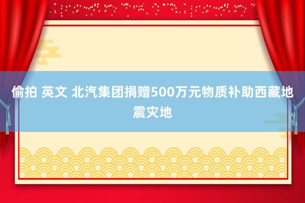 偷拍 英文 北汽集团捐赠500万元物质补助西藏地震灾地