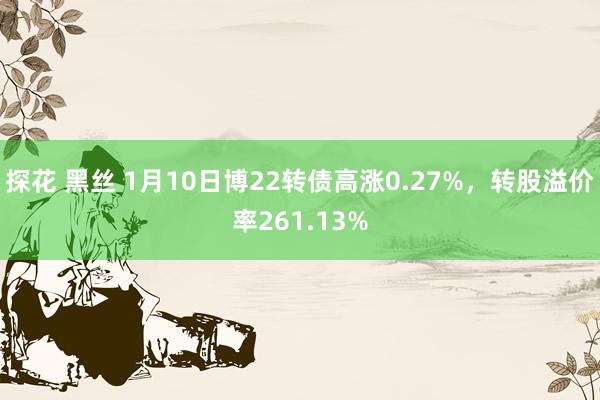 探花 黑丝 1月10日博22转债高涨0.27%，转股溢价率261.13%