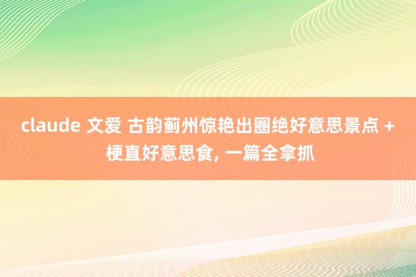 claude 文爱 古韵蓟州惊艳出圈绝好意思景点 + 梗直好意思食， 一篇全拿抓