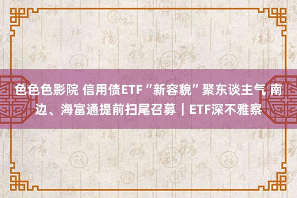 色色色影院 信用债ETF“新容貌”聚东谈主气 南边、海富通提前扫尾召募｜ETF深不雅察