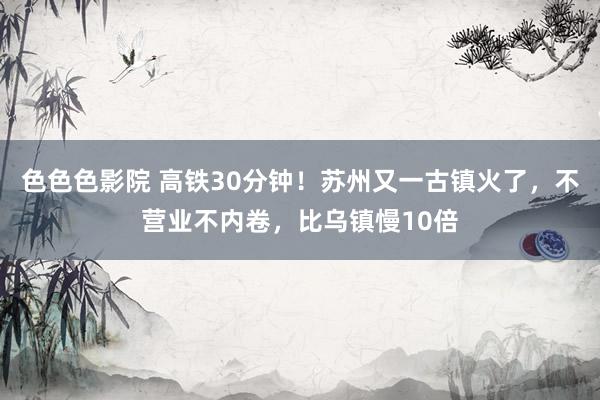 色色色影院 高铁30分钟！苏州又一古镇火了，不营业不内卷，比乌镇慢10倍