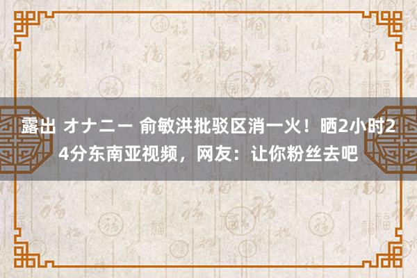 露出 オナニー 俞敏洪批驳区消一火！晒2小时24分东南亚视频，网友：让你粉丝去吧