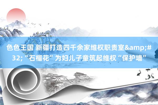 色色王国 新疆打造四千余家维权职责室&#32;“石榴花”为妇儿子童筑起维权“保护墙”