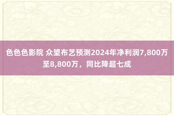 色色色影院 众望布艺预测2024年净利润7，800万至8，800万，同比降超七成