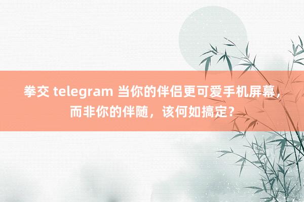 拳交 telegram 当你的伴侣更可爱手机屏幕，而非你的伴随，该何如搞定？