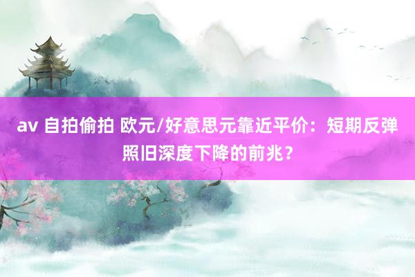 av 自拍偷拍 欧元/好意思元靠近平价：短期反弹照旧深度下降的前兆？