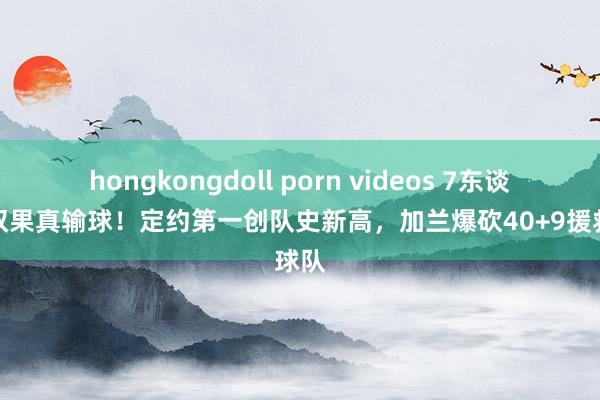 hongkongdoll porn videos 7东谈主上双果真输球！定约第一创队史新高，加兰爆砍40+9援救球队