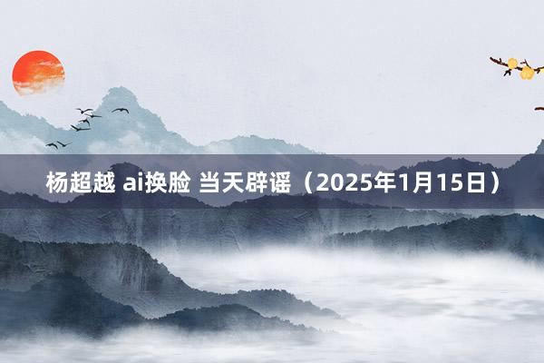 杨超越 ai换脸 当天辟谣（2025年1月15日）