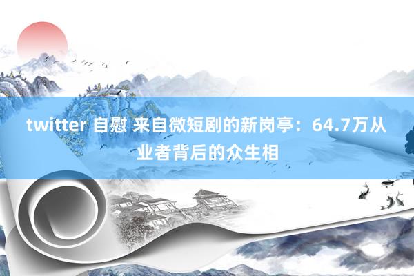 twitter 自慰 来自微短剧的新岗亭：64.7万从业者背后的众生相