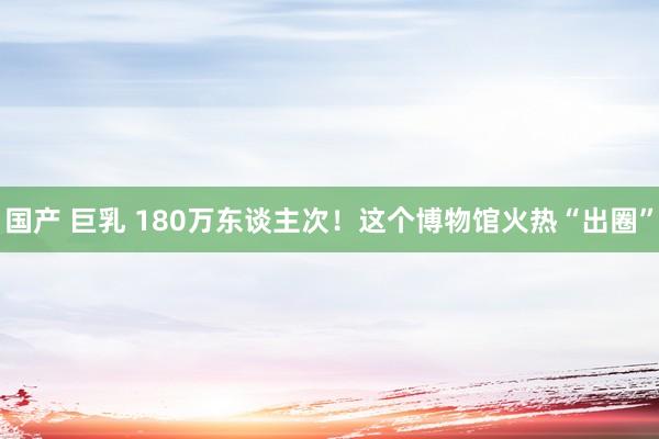 国产 巨乳 180万东谈主次！这个博物馆火热“出圈”