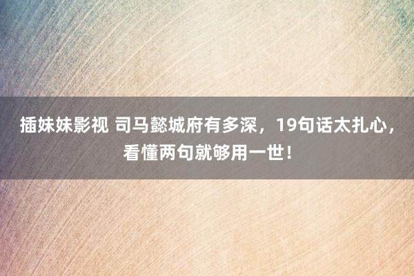 插妹妹影视 司马懿城府有多深，19句话太扎心，看懂两句就够用一世！
