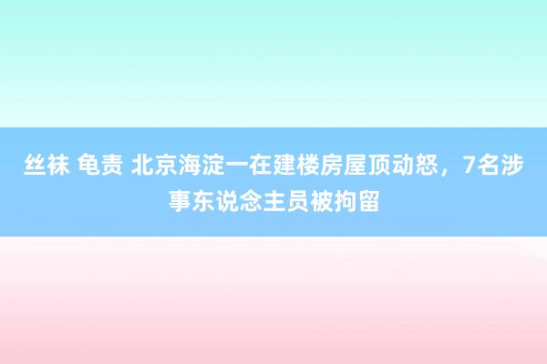 丝袜 龟责 北京海淀一在建楼房屋顶动怒，7名涉事东说念主员被拘留