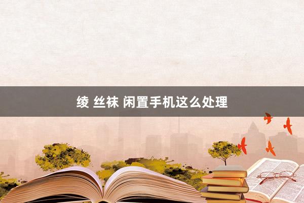 绫 丝袜 闲置手机这么处理