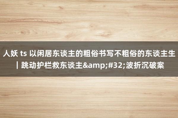人妖 ts 以闲居东谈主的粗俗书写不粗俗的东谈主生｜跳动护栏救东谈主&#32;波折沉破案