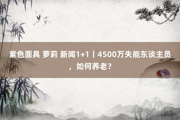 紫色面具 萝莉 新闻1+1丨4500万失能东谈主员，如何养老？