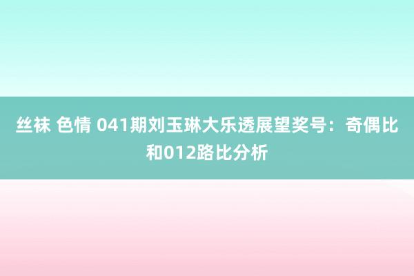 丝袜 色情 041期刘玉琳大乐透展望奖号：奇偶比和012路比分析